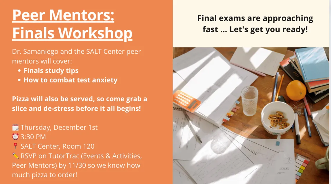 Dr. Samaniego and the SALT Center peer mentors will cover: Finals study tips How to combat test anxiety Pizza will also be served, so come grab a slice and de-stress before it all begins! RSVP on TutorTrac (Events & Activities, Peer Mentors) by 11/30 so we know how much pizza to order!